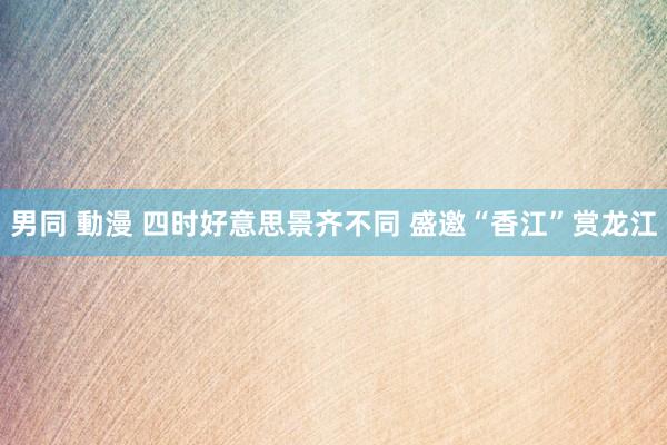 男同 動漫 四时好意思景齐不同 盛邀“香江”赏龙江