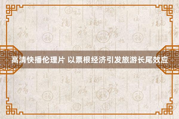高清快播伦理片 以票根经济引发旅游长尾效应