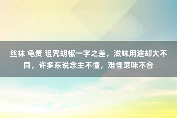 丝袜 龟责 诅咒胡椒一字之差，滋味用途却大不同，许多东说念主不懂，难怪菜味不合