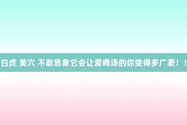 白虎 美穴 不敢思象它会让爱喝汤的你变得多广袤！！