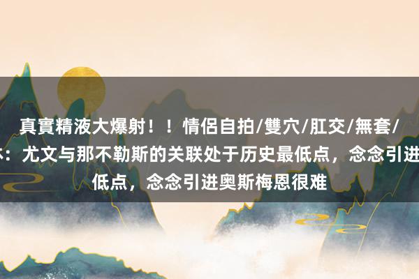 真實精液大爆射！！情侶自拍/雙穴/肛交/無套/大量噴精 罗体：尤文与那不勒斯的关联处于历史最低点，念念引进奥斯梅恩很难