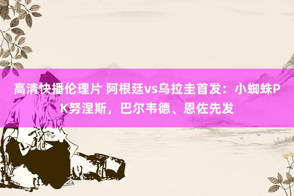 高清快播伦理片 阿根廷vs乌拉圭首发：小蜘蛛PK努涅斯，巴尔韦德、恩佐先发