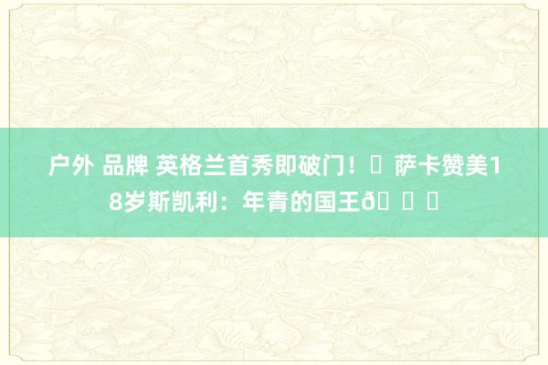 户外 品牌 英格兰首秀即破门！✨萨卡赞美18岁斯凯利：年青的国王👑