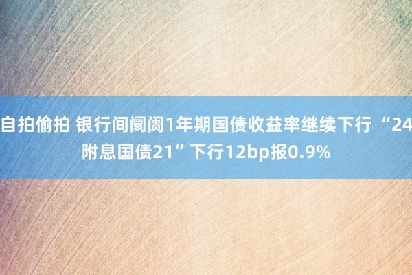 自拍偷拍 银行间阛阓1年期国债收益率继续下行 “24附息国债21”下行12bp报0.9%