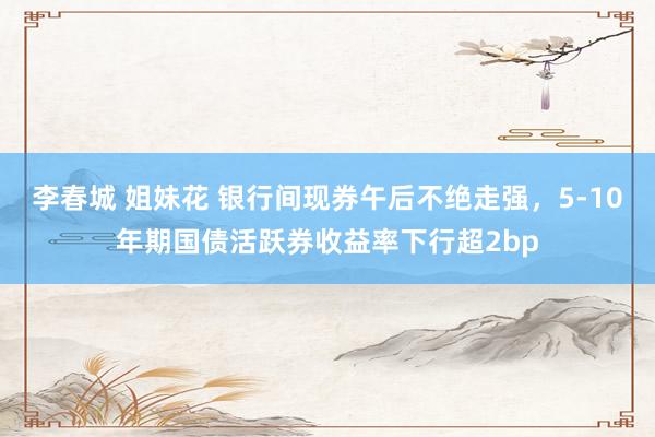 李春城 姐妹花 银行间现券午后不绝走强，5-10年期国债活跃券收益率下行超2bp