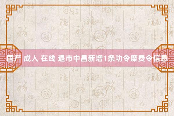 国产 成人 在线 退市中昌新增1条功令糜费令信息
