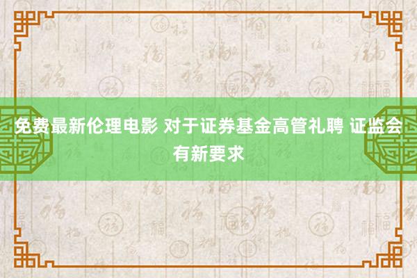 免费最新伦理电影 对于证券基金高管礼聘 证监会有新要求