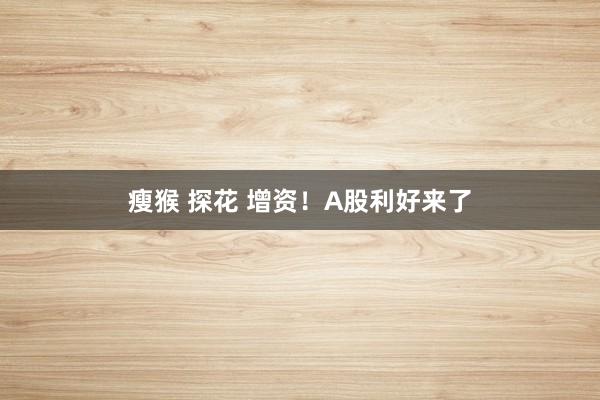 瘦猴 探花 增资！A股利好来了