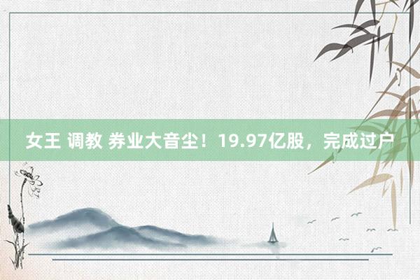 女王 调教 券业大音尘！19.97亿股，完成过户