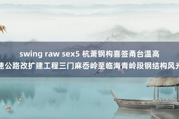 swing raw sex5 杭萧钢构喜签甬台温高速公路改扩建工程三门麻岙岭至临海青岭段钢结构风光