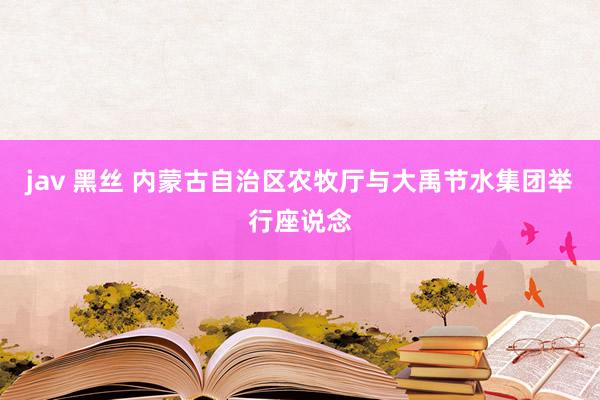 jav 黑丝 内蒙古自治区农牧厅与大禹节水集团举行座说念