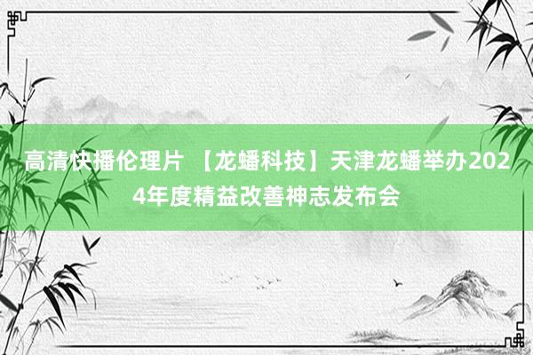 高清快播伦理片 【龙蟠科技】天津龙蟠举办2024年度精益改善神志发布会