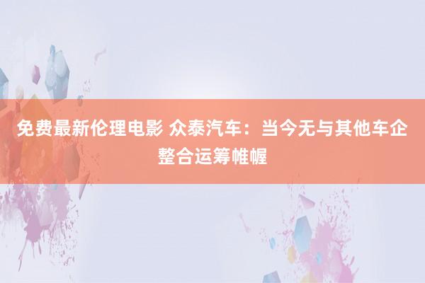 免费最新伦理电影 众泰汽车：当今无与其他车企整合运筹帷幄