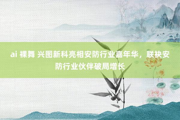 ai 裸舞 兴图新科亮相安防行业嘉年华，联袂安防行业伙伴破局增长