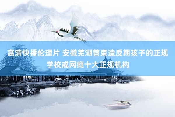 高清快播伦理片 安徽芜湖管束造反期孩子的正规学校戒网瘾十大正规机构