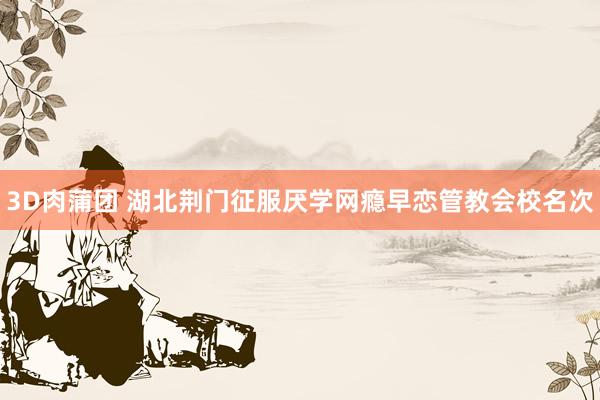 3D肉蒲团 湖北荆门征服厌学网瘾早恋管教会校名次