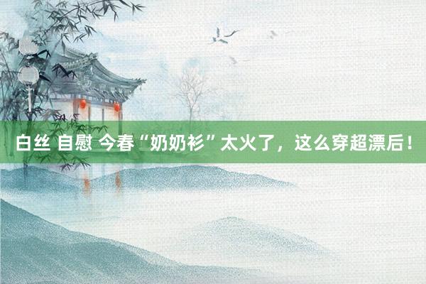 白丝 自慰 今春“奶奶衫”太火了，这么穿超漂后！