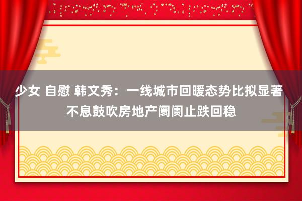 少女 自慰 韩文秀：一线城市回暖态势比拟显著 不息鼓吹房地产阛阓止跌回稳