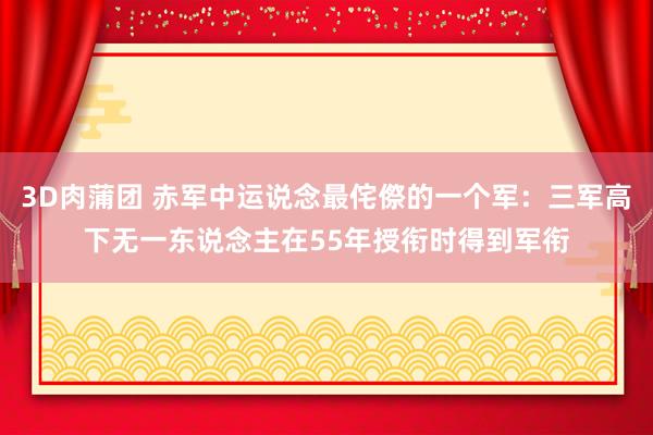 3D肉蒲团 赤军中运说念最侘傺的一个军：三军高下无一东说念主在55年授衔时得到军衔