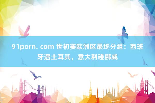 91porn. com 世初赛欧洲区最终分组：西班牙遇土耳其，意大利碰挪威
