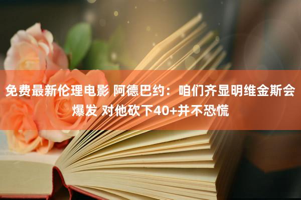免费最新伦理电影 阿德巴约：咱们齐显明维金斯会爆发 对他砍下40+并不恐慌
