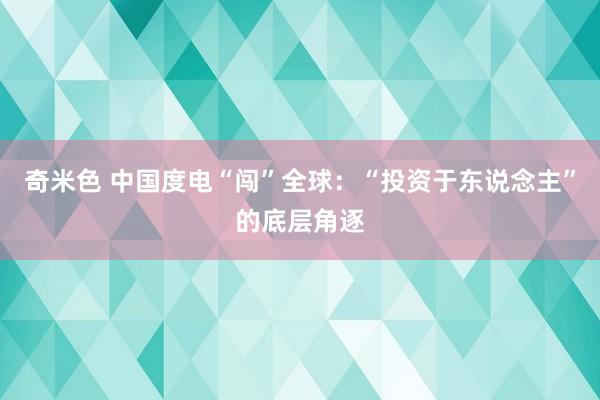 奇米色 中国度电“闯”全球：“投资于东说念主”的底层角逐