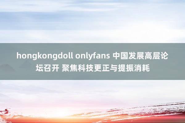 hongkongdoll onlyfans 中国发展高层论坛召开 聚焦科技更正与提振消耗