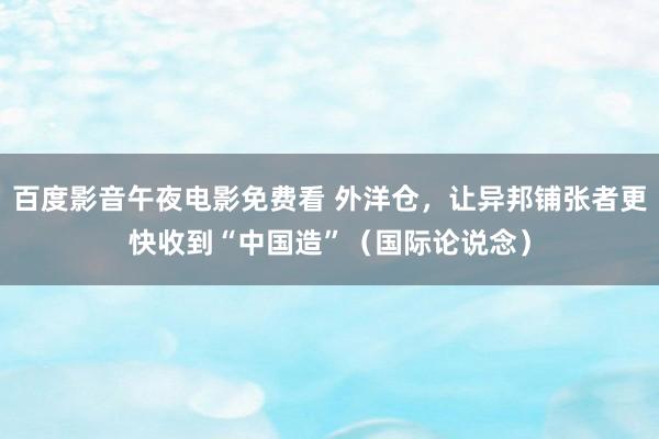 百度影音午夜电影免费看 外洋仓，让异邦铺张者更快收到“中国造”（国际论说念）