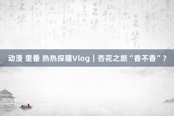 动漫 里番 热热探疆Vlog｜杏花之旅“香不香”？