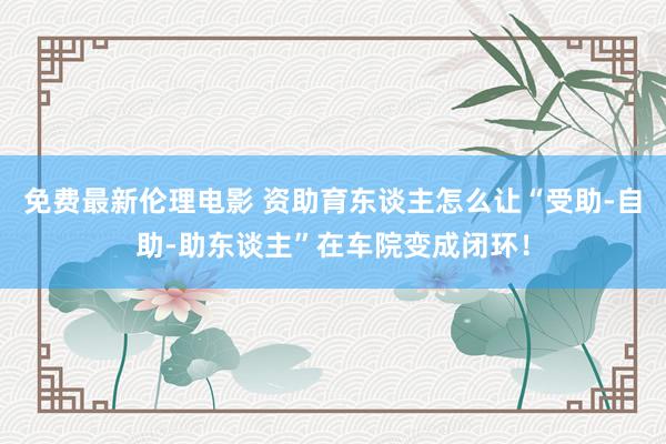 免费最新伦理电影 资助育东谈主怎么让“受助-自助-助东谈主”在车院变成闭环！