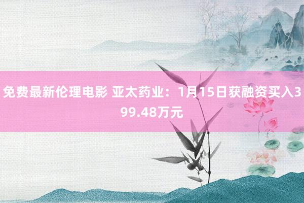 免费最新伦理电影 亚太药业：1月15日获融资买入399.48万元