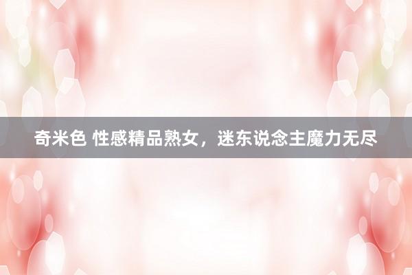奇米色 性感精品熟女，迷东说念主魔力无尽
