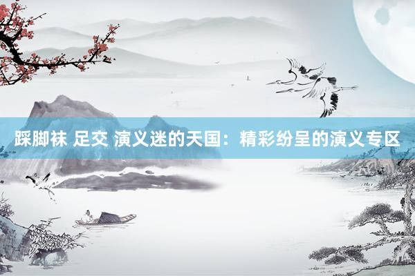 踩脚袜 足交 演义迷的天国：精彩纷呈的演义专区