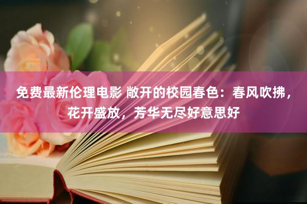 免费最新伦理电影 敞开的校园春色：春风吹拂，花开盛放，芳华无尽好意思好