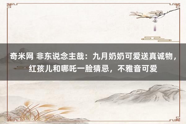 奇米网 非东说念主哉：九月奶奶可爱送真诚物，红孩儿和哪吒一脸猜忌，不雅音可爱