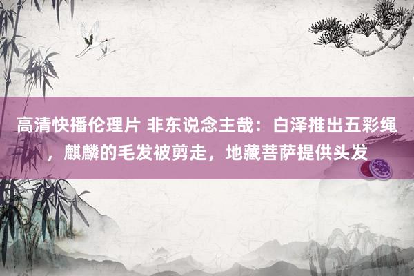 高清快播伦理片 非东说念主哉：白泽推出五彩绳，麒麟的毛发被剪走，地藏菩萨提供头发