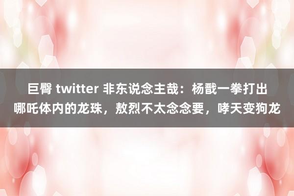 巨臀 twitter 非东说念主哉：杨戬一拳打出哪吒体内的龙珠，敖烈不太念念要，哮天变狗龙
