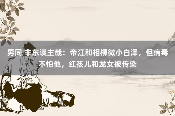 男同 非东谈主哉：帝江和相柳微小白泽，但病毒不怕他，红孩儿和龙女被传染