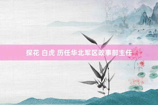 探花 白虎 历任华北军区政事部主任