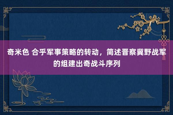 奇米色 合乎军事策略的转动，简述晋察冀野战军的组建出奇战斗序列