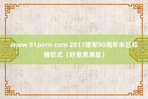 www 91porn com 2017建军90周年朱日和雠校式（好意思满版）