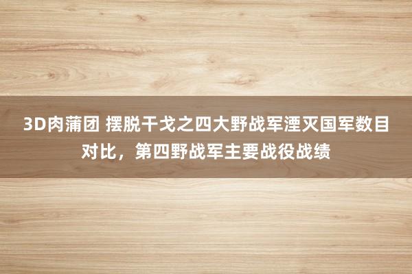 3D肉蒲团 摆脱干戈之四大野战军湮灭国军数目对比，第四野战军主要战役战绩