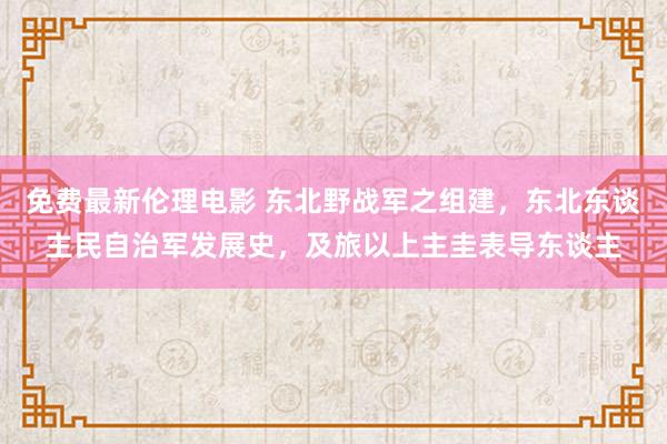 免费最新伦理电影 东北野战军之组建，东北东谈主民自治军发展史，及旅以上主圭表导东谈主
