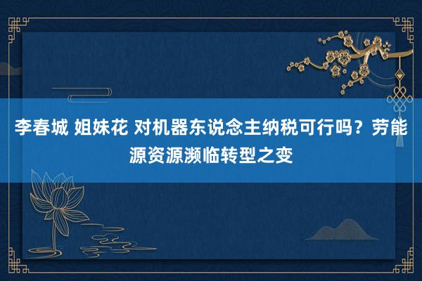 李春城 姐妹花 对机器东说念主纳税可行吗？劳能源资源濒临转型之变