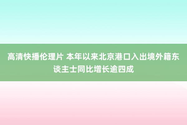 高清快播伦理片 本年以来北京港口入出境外籍东谈主士同比增长逾四成