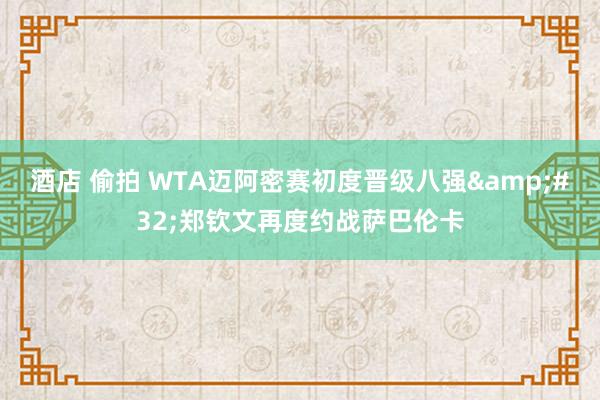 酒店 偷拍 WTA迈阿密赛初度晋级八强&#32;郑钦文再度约战萨巴伦卡