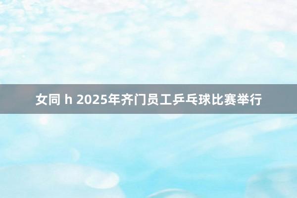 女同 h 2025年齐门员工乒乓球比赛举行
