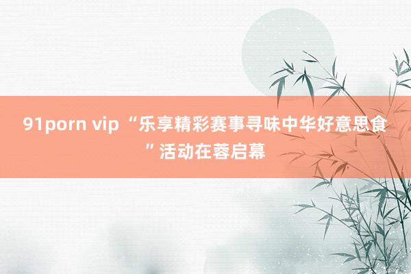 91porn vip “乐享精彩赛事寻味中华好意思食”活动在蓉启幕