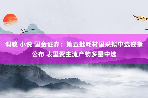 调教 小说 国金证券：第五批耗材国采拟中选戒指公布 表里资主流产物多量中选