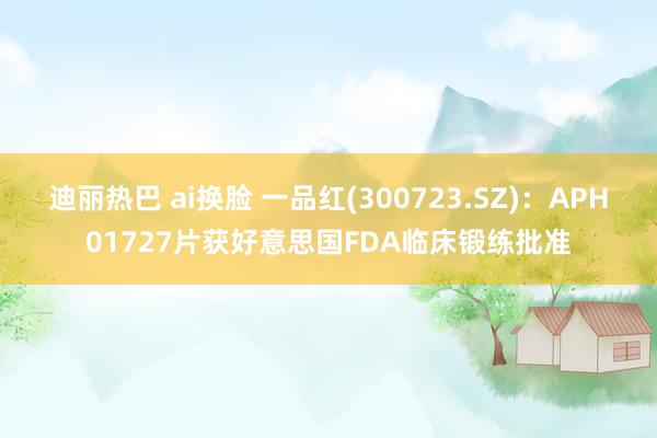 迪丽热巴 ai换脸 一品红(300723.SZ)：APH01727片获好意思国FDA临床锻练批准